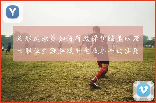 足球运动员如何有效保护膝盖以延长职业生涯和提升竞技水平的实用技巧