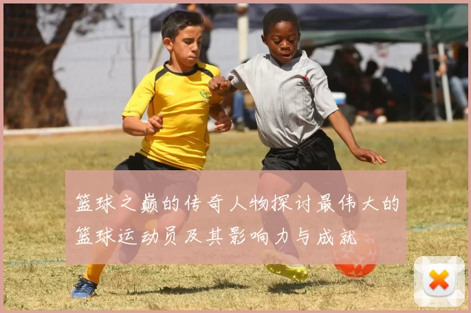 篮球之巅的传奇人物探讨最伟大的篮球运动员及其影响力与成就