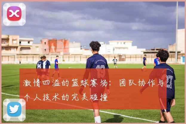 激情四溢的篮球赛场：团队协作与个人技术的完美碰撞