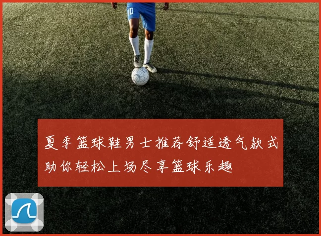 夏季篮球鞋男士推荐舒适透气款式助你轻松上场尽享篮球乐趣