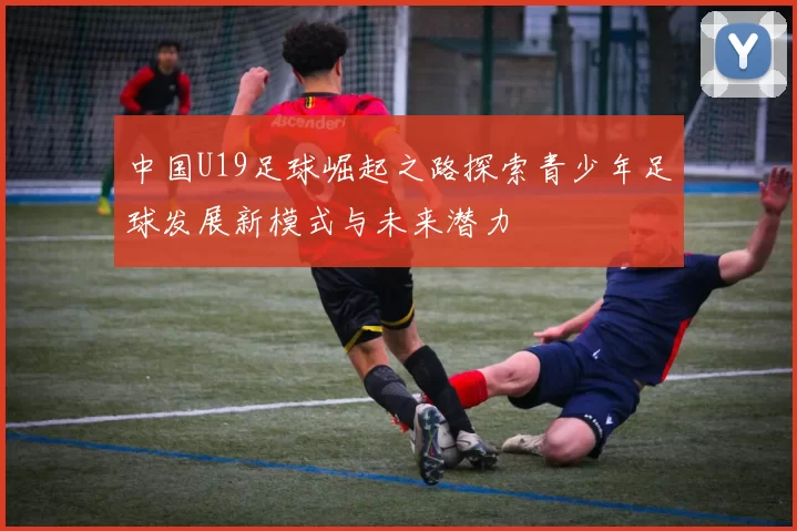 中国U19足球崛起之路探索青少年足球发展新模式与未来潜力